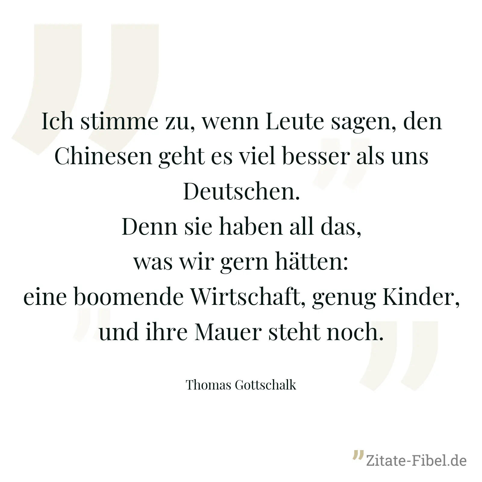 Ich stimme zu, wenn Leute sagen, den Chinesen geht es viel besser als uns Deutschen. Denn sie haben all das, was wir gern hätten: eine boomende Wirtschaft, genug Kinder, und ihre Mauer steht noch. - Thomas Gottschalk