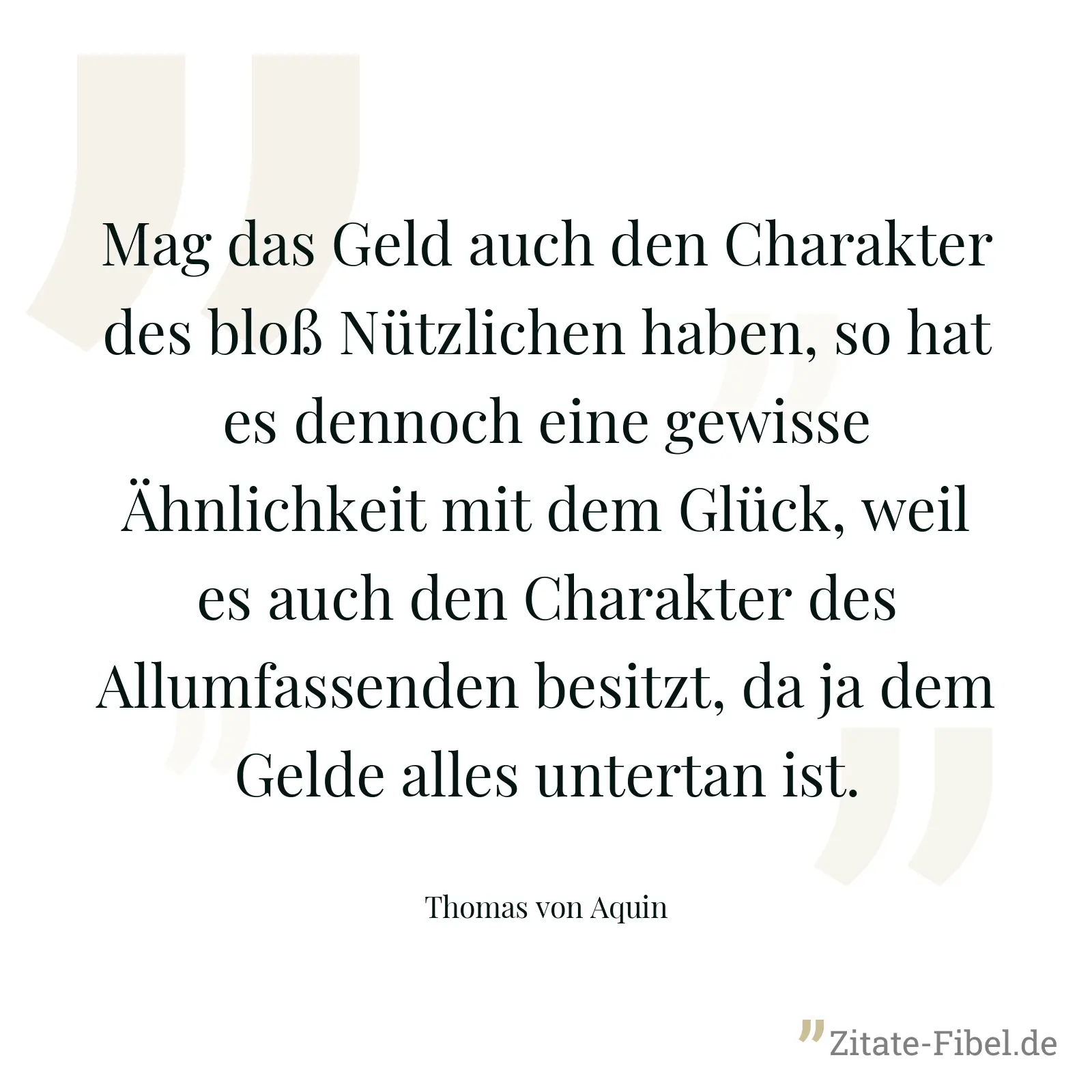 Mag das Geld auch den Charakter des bloß Nützlichen haben, so hat es dennoch eine gewisse Ähnlichkeit mit dem Glück, weil es auch den Charakter des Allumfassenden besitzt, da ja dem Gelde alles untertan ist. - Thomas von Aquin