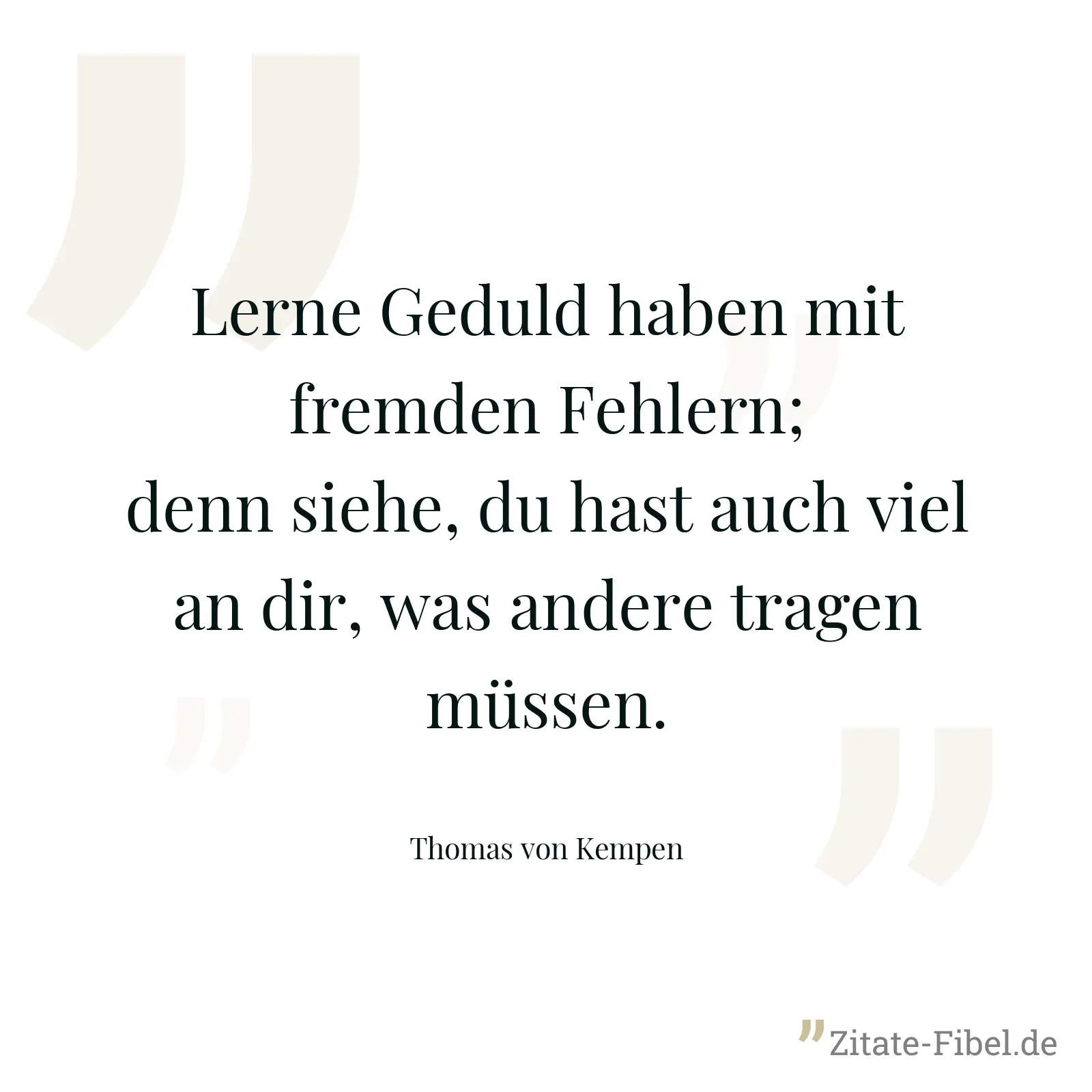 Lerne Geduld haben mit fremden Fehlern; denn siehe, du hast auch viel an dir, was andere tragen müssen. - Thomas von Kempen