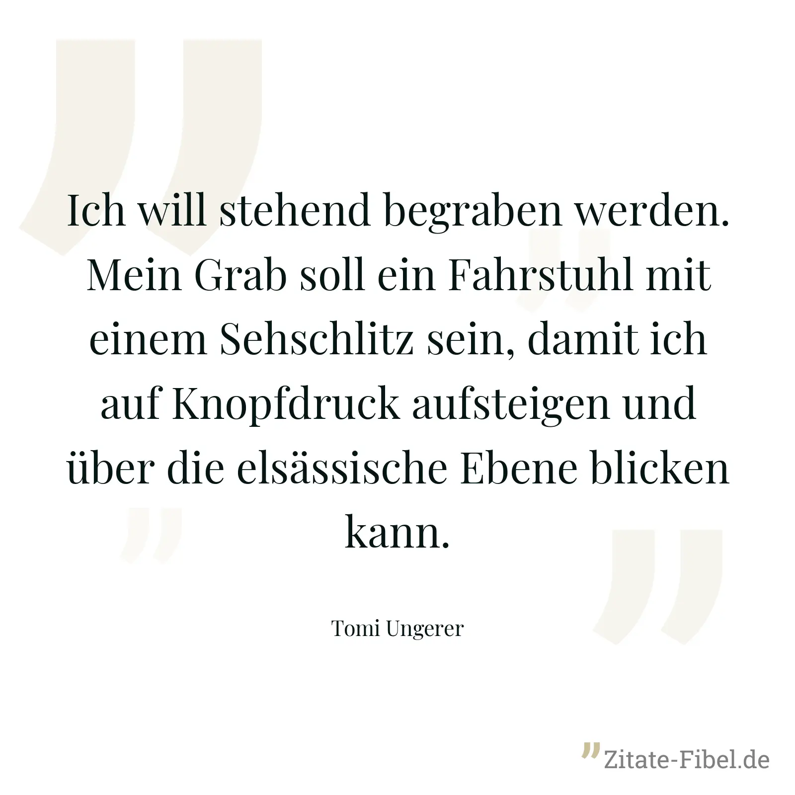 Ich will stehend begraben werden. Mein Grab soll ein Fahrstuhl mit einem Sehschlitz sein, damit ich auf Knopfdruck aufsteigen und über die elsässische Ebene blicken kann. - Tomi Ungerer