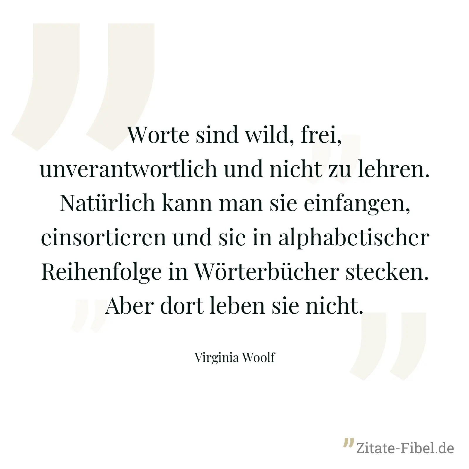 Worte sind wild, frei, unverantwortlich und nicht zu lehren. Natürlich kann man sie einfangen, einsortieren und sie in alphabetischer Reihenfolge in Wörterbücher stecken. Aber dort leben sie nicht. - Virginia Woolf