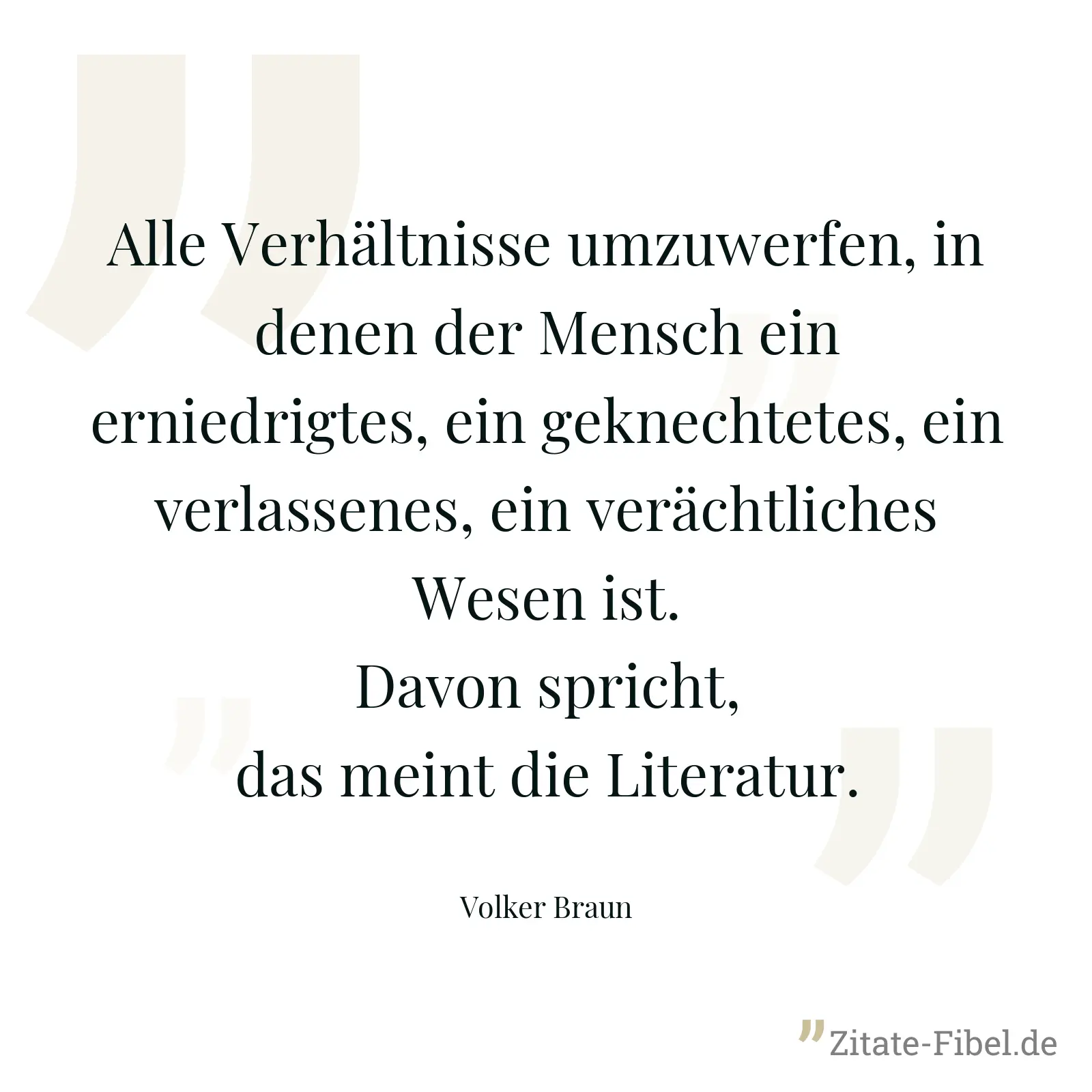 Alle Verhältnisse umzuwerfen, in denen der Mensch ein erniedrigtes, ein geknechtetes, ein verlassenes, ein verächtliches Wesen ist. Davon spricht, das meint die Literatur. - Volker Braun