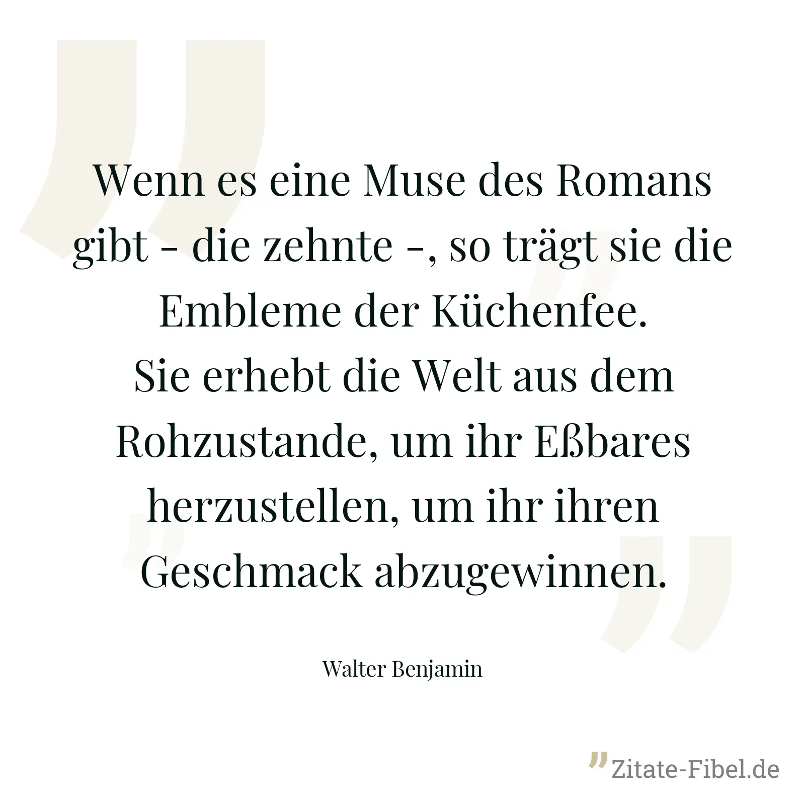 Wenn es eine Muse des Romans gibt - die zehnte -, so trägt sie die Embleme der Küchenfee. Sie erhebt die Welt aus dem Rohzustande, um ihr Eßbares herzustellen, um ihr ihren Geschmack abzugewinnen. - Walter Benjamin