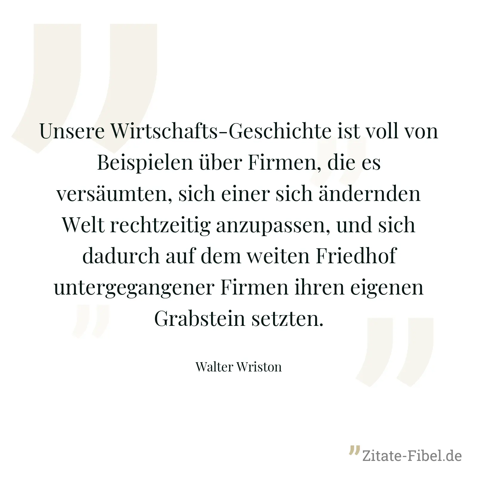Unsere Wirtschafts-Geschichte ist voll von Beispielen über Firmen, die es versäumten, sich einer sich ändernden Welt rechtzeitig anzupassen, und sich dadurch auf dem weiten Friedhof untergegangener Firmen ihren eigenen Grabstein setzten. - Walter Wriston