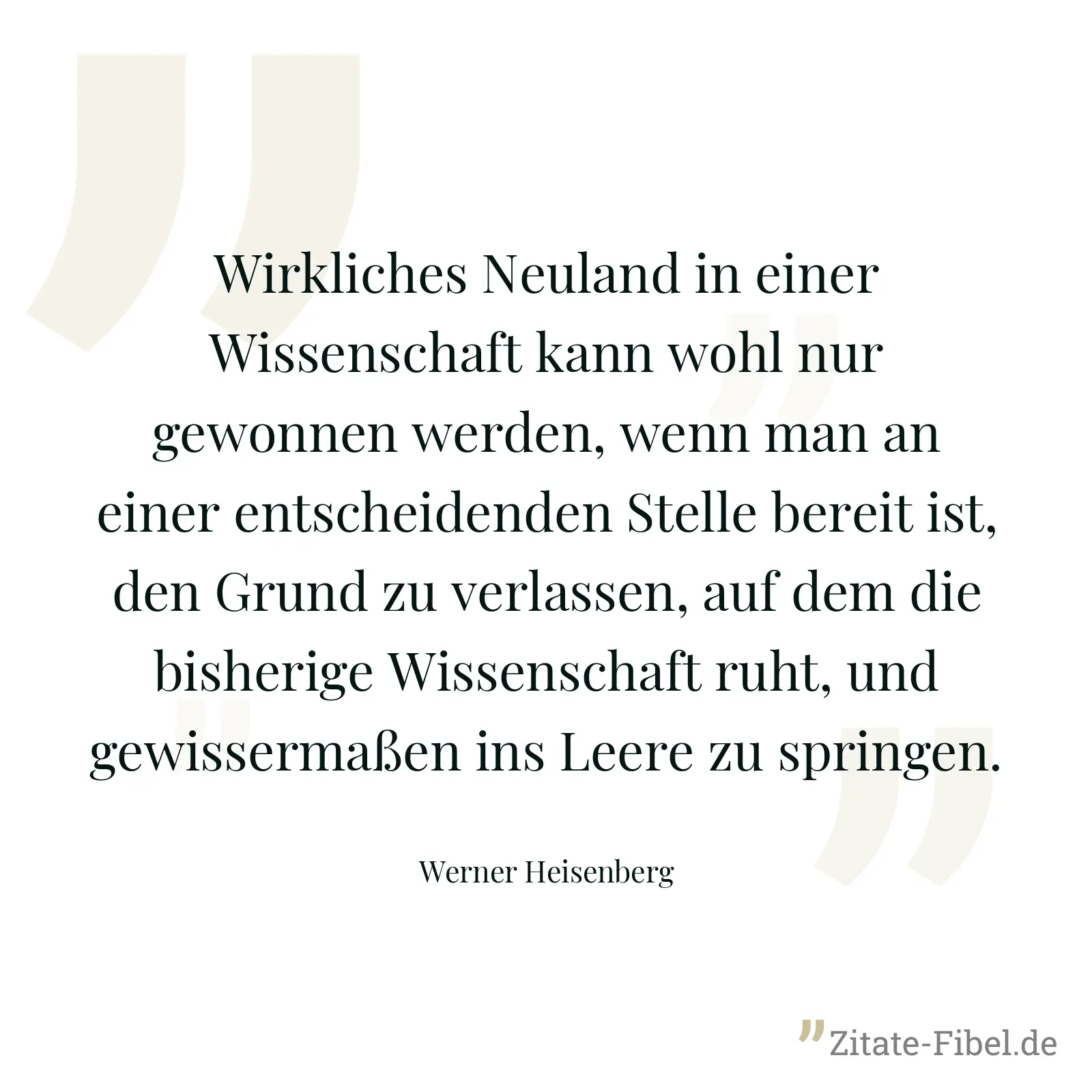 Wirkliches Neuland in einer Wissenschaft kann wohl nur gewonnen werden, wenn man an einer entscheidenden Stelle bereit ist, den Grund zu verlassen, auf dem die bisherige Wissenschaft ruht, und gewissermaßen ins Leere zu springen. - Werner Heisenberg
