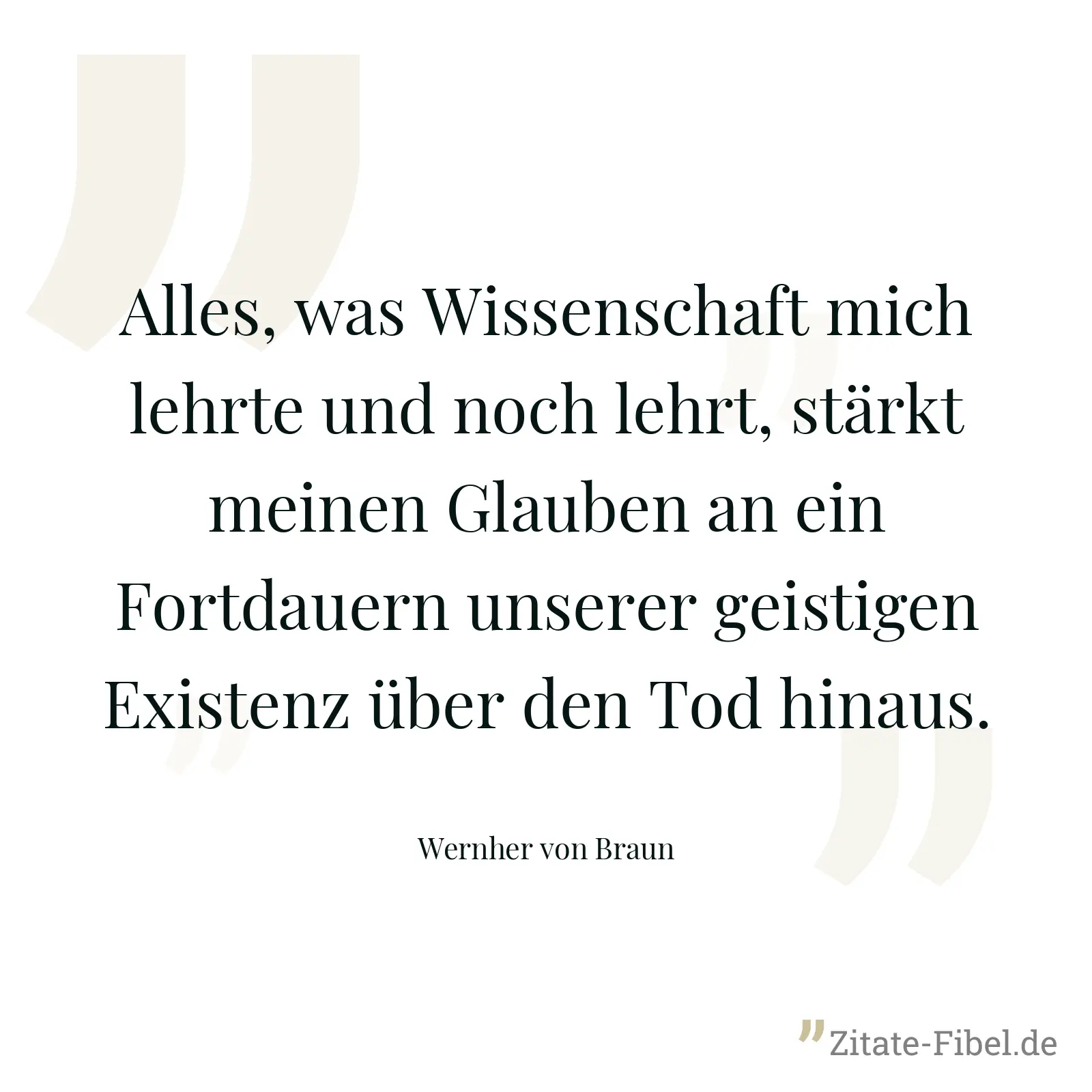 Alles, was Wissenschaft mich lehrte und noch lehrt, stärkt meinen Glauben an ein Fortdauern unserer geistigen Existenz über den Tod hinaus. - Wernher von Braun
