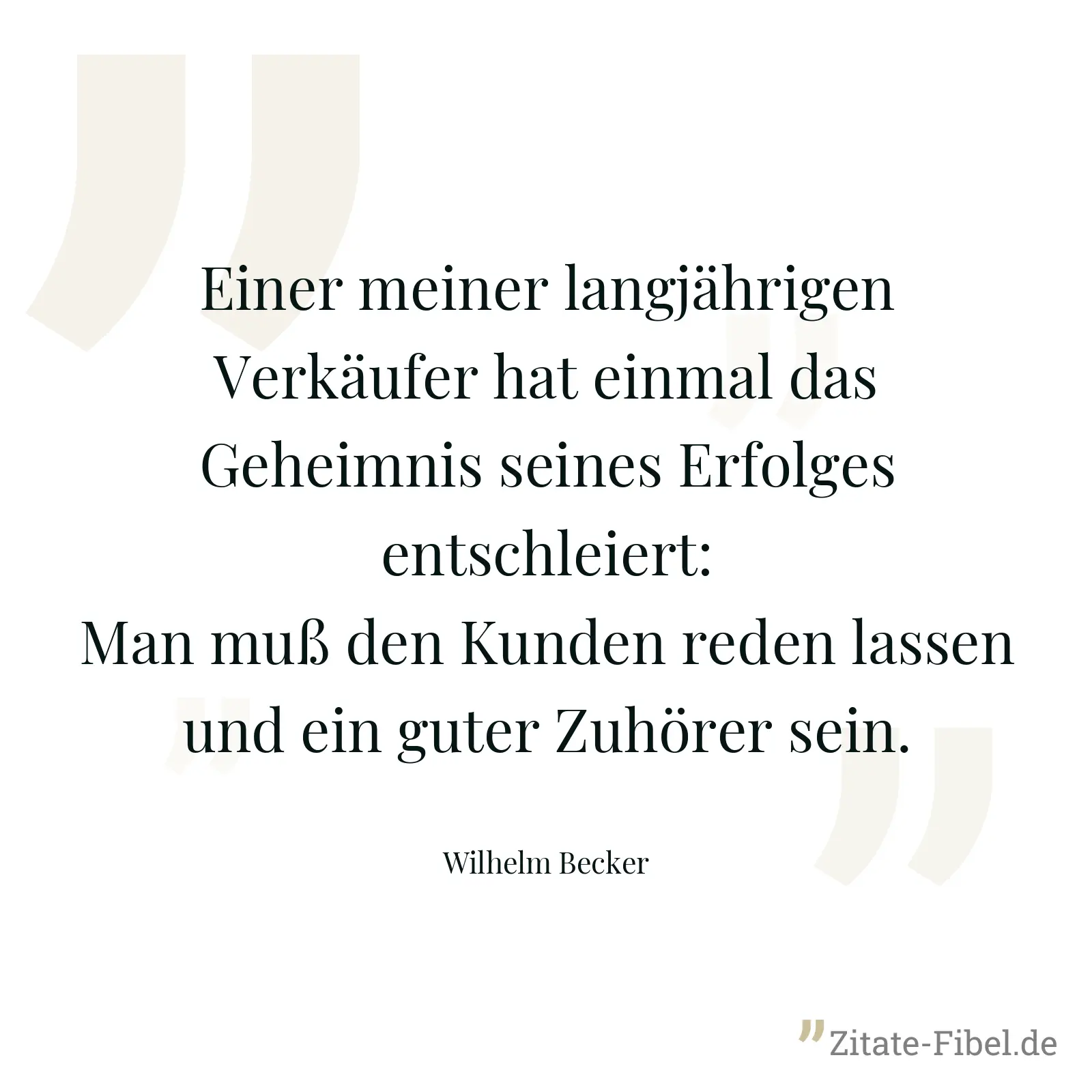 Einer meiner langjährigen Verkäufer hat einmal das Geheimnis seines Erfolges entschleiert: Man muß den Kunden reden lassen und ein guter Zuhörer sein. - Wilhelm Becker