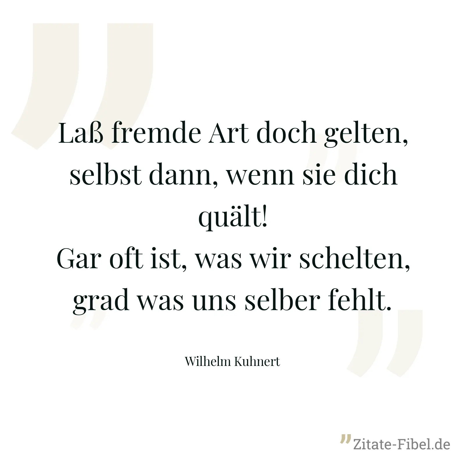 Laß fremde Art doch gelten, selbst dann, wenn sie dich quält! Gar oft ist, was wir schelten, grad was uns selber fehlt. - Wilhelm Kuhnert