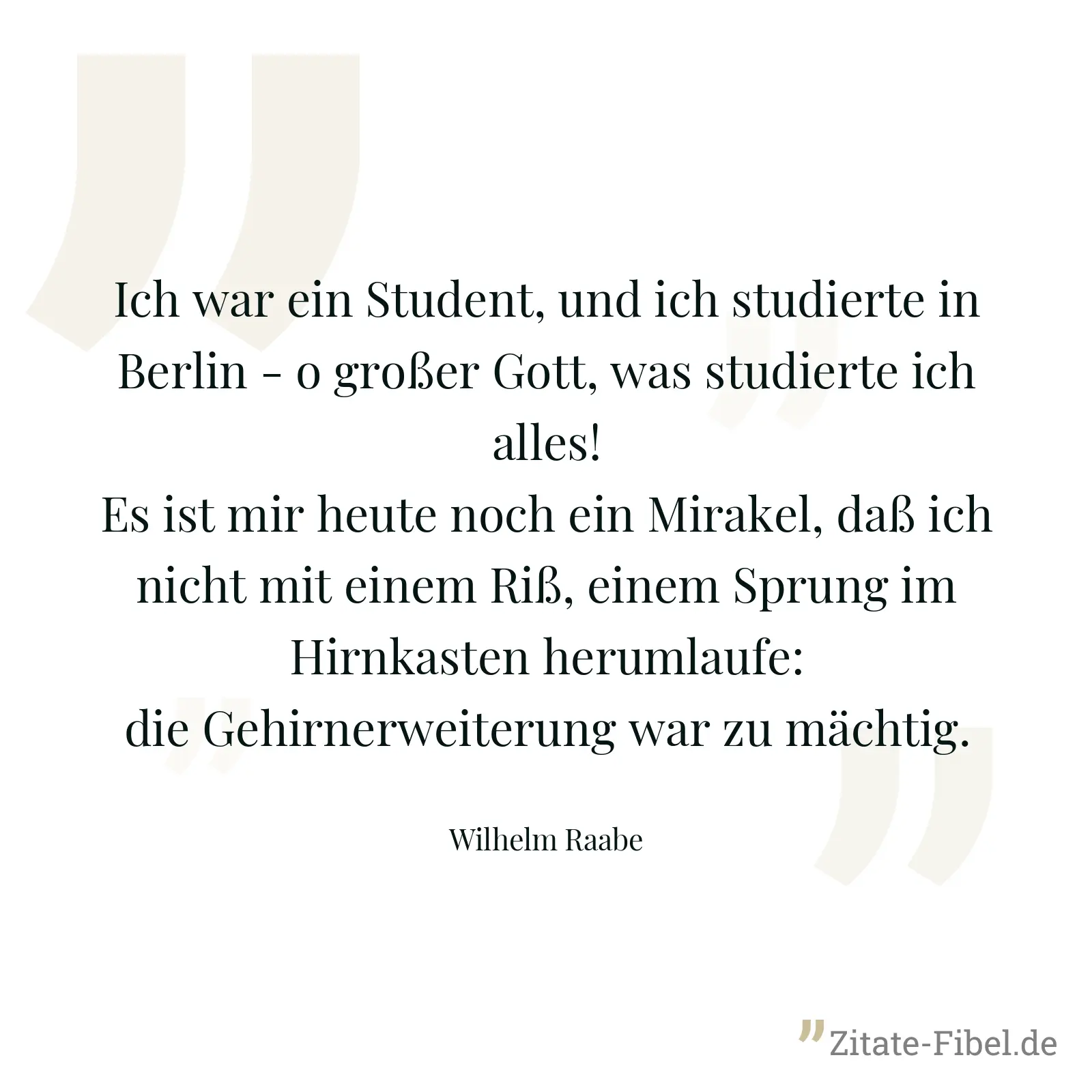 Ich war ein Student, und ich studierte in Berlin - o großer Gott, was studierte ich alles! Es ist mir heute noch ein Mirakel, daß ich nicht mit einem Riß, einem Sprung im Hirnkasten herumlaufe: die Gehirnerweiterung war zu mächtig. - Wilhelm Raabe