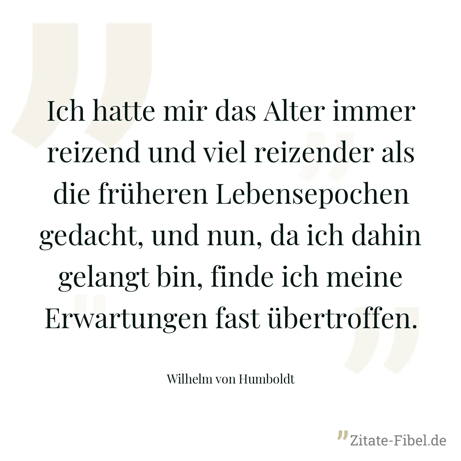 Ich hatte mir das Alter immer reizend und viel reizender als die früheren Lebensepochen gedacht, und nun, da ich dahin gelangt bin, finde ich meine Erwartungen fast übertroffen. - Wilhelm von Humboldt