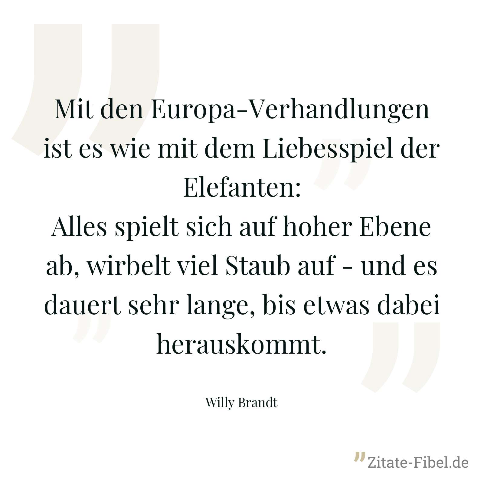 Mit den Europa-Verhandlungen ist es wie mit dem Liebesspiel der Elefanten: Alles spielt sich auf hoher Ebene ab, wirbelt viel Staub auf - und es dauert sehr lange, bis etwas dabei herauskommt. - Willy Brandt
