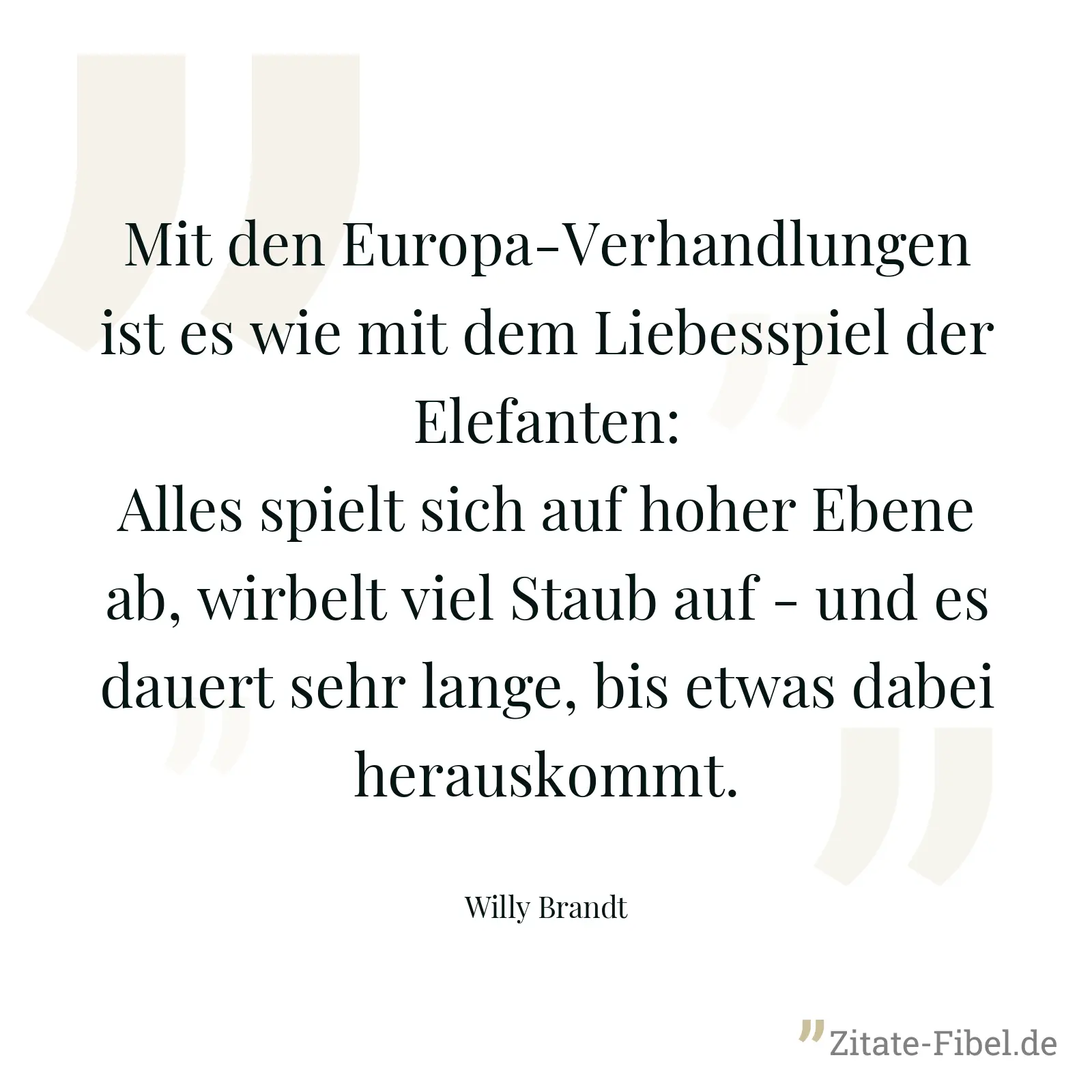 Mit den Europa-Verhandlungen ist es wie mit dem Liebesspiel der Elefanten: Alles spielt sich auf hoher Ebene ab, wirbelt viel Staub auf - und es dauert sehr lange, bis etwas dabei herauskommt. - Willy Brandt