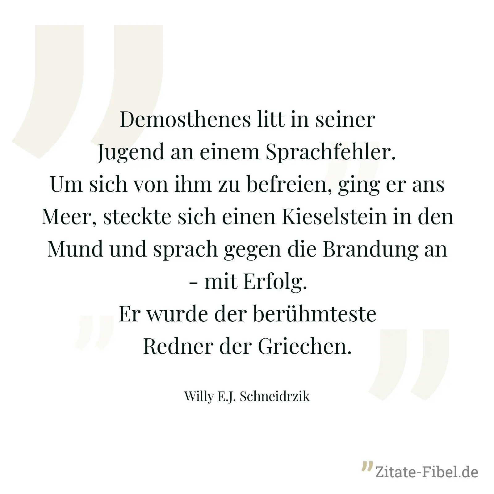 Demosthenes litt in seiner Jugend an einem Sprachfehler. Um sich von ihm zu befreien, ging er ans Meer, steckte sich einen Kieselstein in den Mund und sprach gegen die Brandung an - mit Erfolg. Er wurde der berühmteste Redner der Griechen. - Willy E.J. Schneidrzik