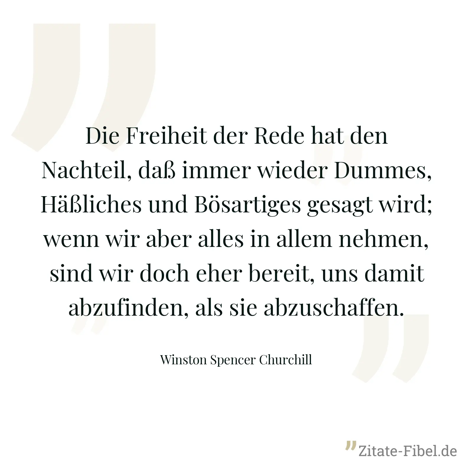 Die Freiheit der Rede hat den Nachteil, daß immer wieder Dummes, Häßliches und Bösartiges gesagt wird; wenn wir aber alles in allem nehmen, sind wir doch eher bereit, uns damit abzufinden, als sie abzuschaffen. - Winston Spencer Churchill