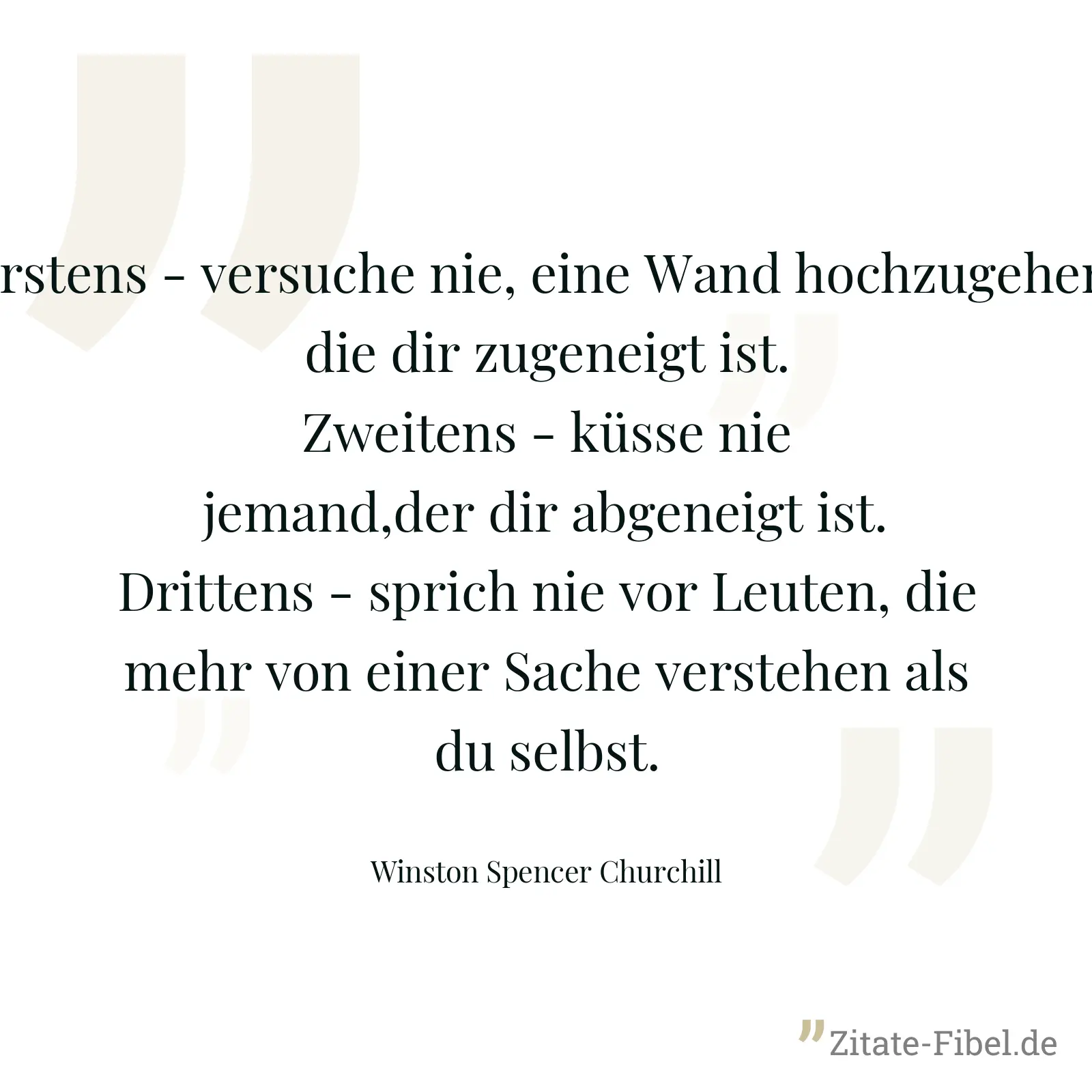 Erstens - versuche nie, eine Wand hochzugehen, die dir zugeneigt ist. Zweitens - küsse nie jemand,der dir abgeneigt ist. Drittens - sprich nie vor Leuten, die mehr von einer Sache verstehen als du selbst. - Winston Spencer Churchill