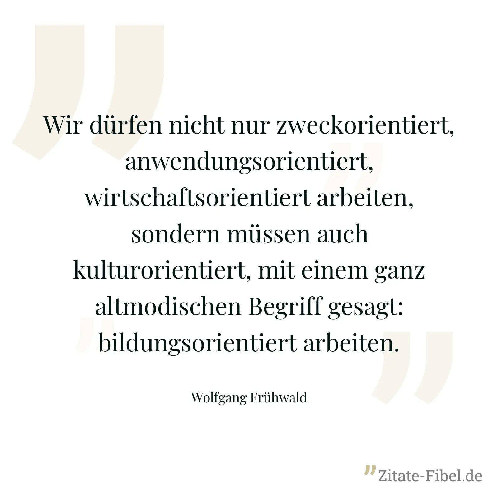 Wir dürfen nicht nur zweckorientiert, anwendungsorientiert, wirtschaftsorientiert arbeiten, sondern müssen auch kulturorientiert, mit einem ganz altmodischen Begriff gesagt: bildungsorientiert arbeiten. - Wolfgang Frühwald