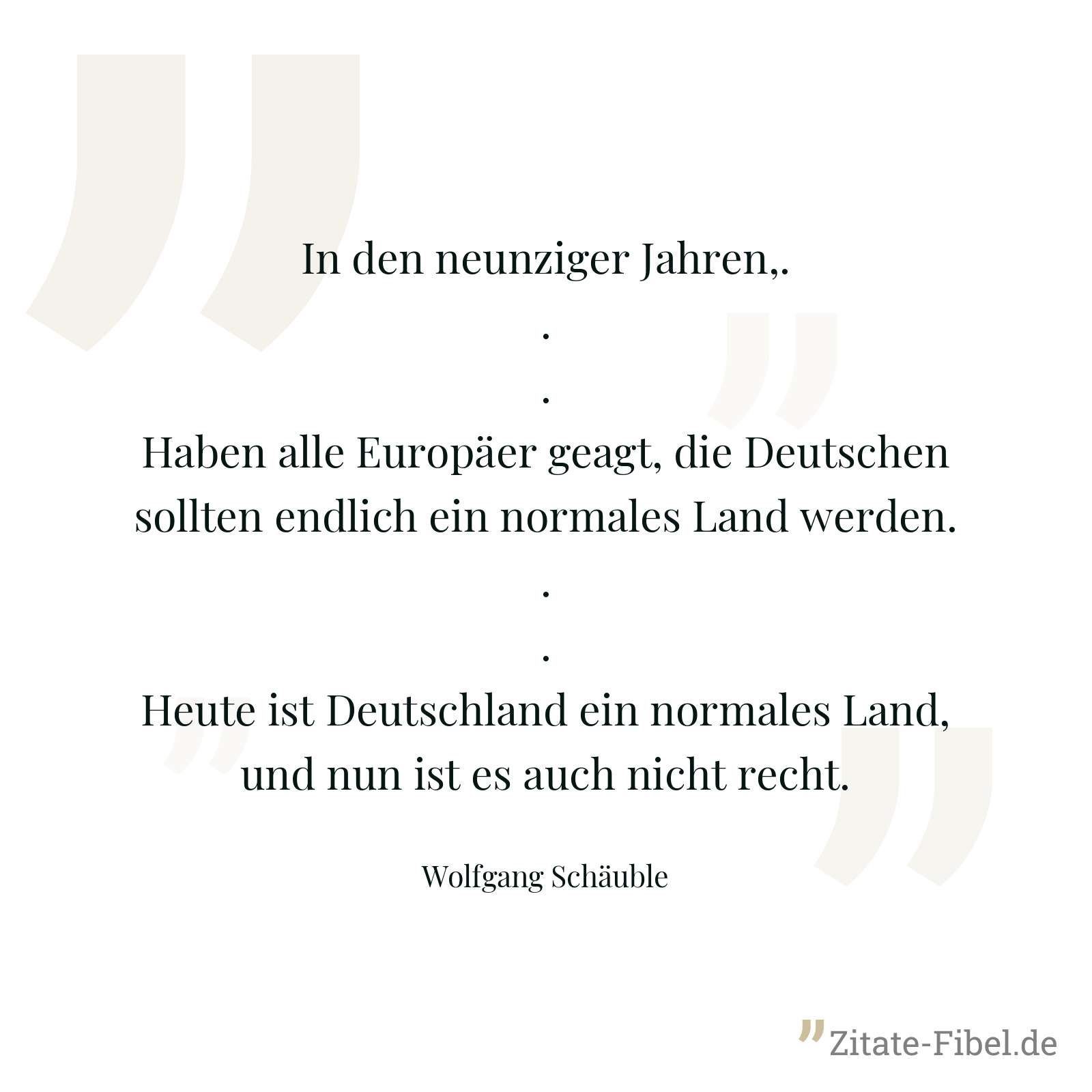 In den neunziger Jahren,... Haben alle Europäer geagt, die Deutschen sollten endlich ein normales Land werden... Heute ist Deutschland ein normales Land, und nun ist es auch nicht recht. - Wolfgang Schäuble