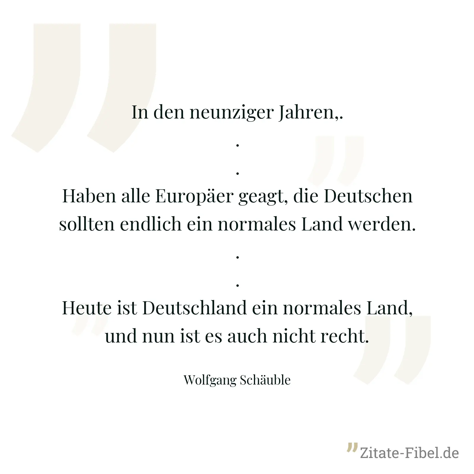 In den neunziger Jahren,... Haben alle Europäer geagt, die Deutschen sollten endlich ein normales Land werden... Heute ist Deutschland ein normales Land, und nun ist es auch nicht recht. - Wolfgang Schäuble