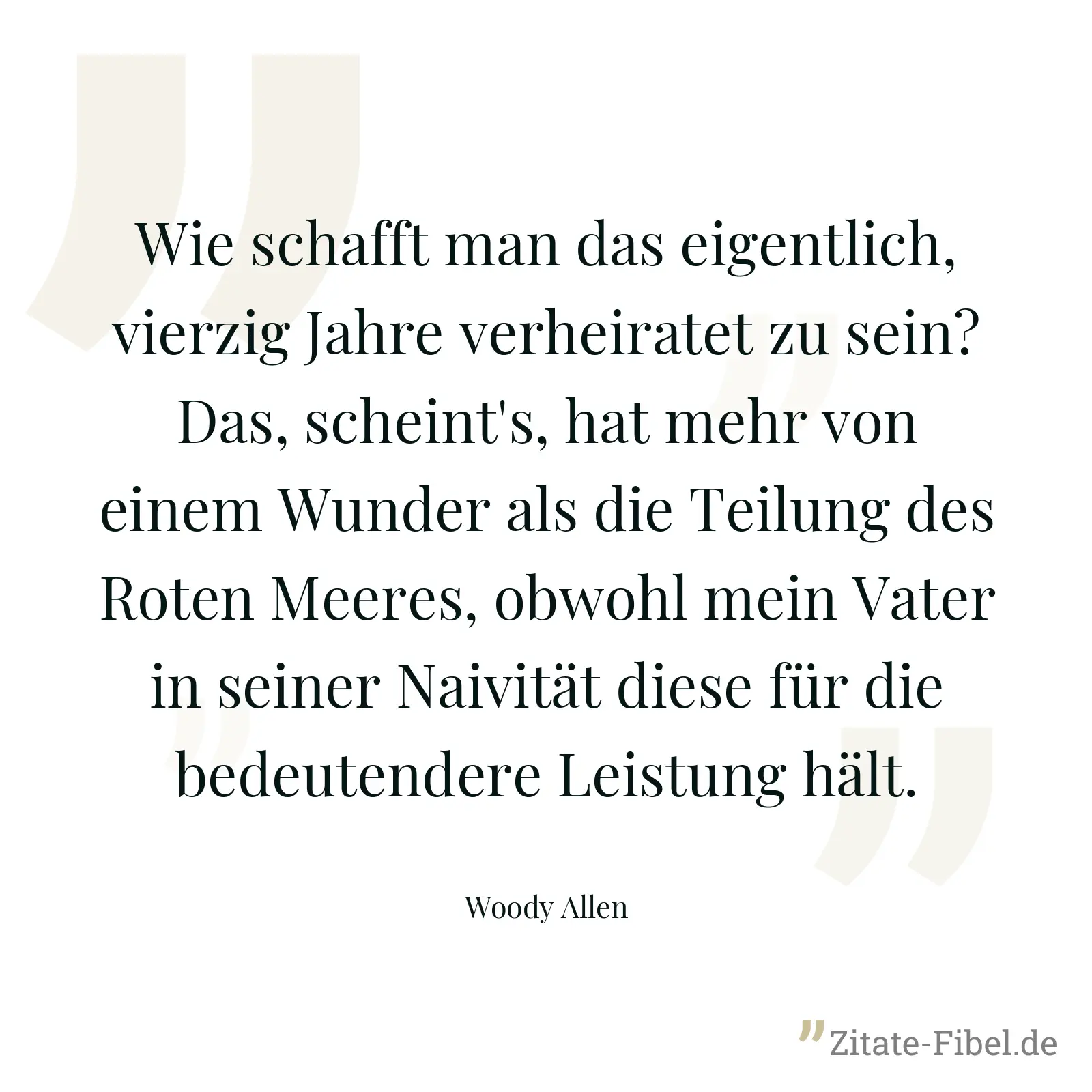Wie schafft man das eigentlich, vierzig Jahre verheiratet zu sein? Das, scheint's, hat mehr von einem Wunder als die Teilung des Roten Meeres, obwohl mein Vater in seiner Naivität diese für die bedeutendere Leistung hält. - Woody Allen