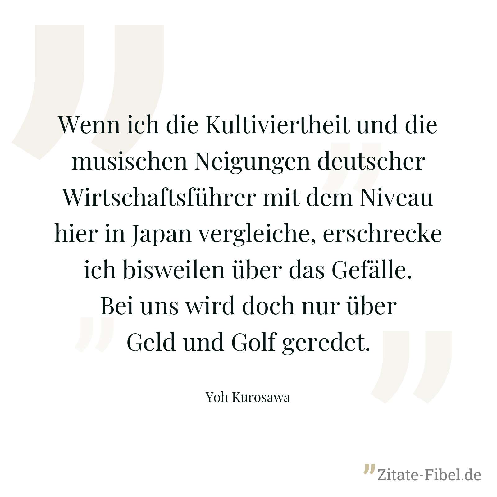 Wenn ich die Kultiviertheit und die musischen Neigungen deutscher Wirtschaftsführer mit dem Niveau hier in Japan vergleiche, erschrecke ich bisweilen über das Gefälle. Bei uns wird doch nur über Geld und Golf geredet. - Yoh Kurosawa