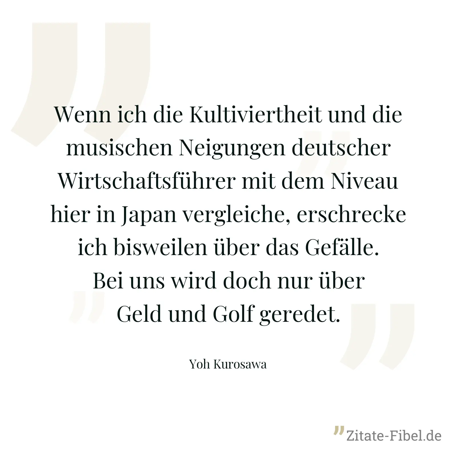 Wenn ich die Kultiviertheit und die musischen Neigungen deutscher Wirtschaftsführer mit dem Niveau hier in Japan vergleiche, erschrecke ich bisweilen über das Gefälle. Bei uns wird doch nur über Geld und Golf geredet. - Yoh Kurosawa